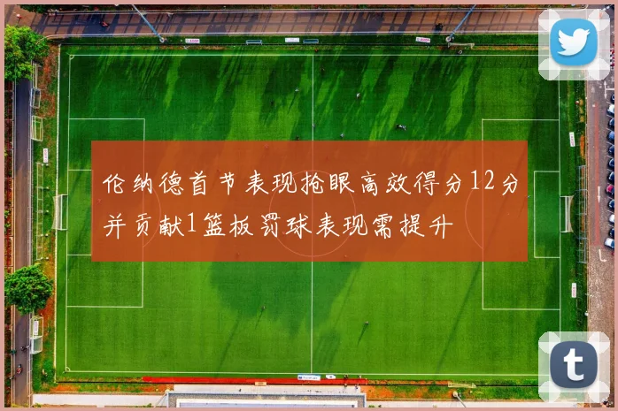 伦纳德首节表现抢眼高效得分12分并贡献1篮板罚球表现需提升