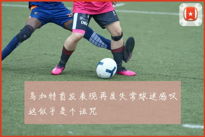 乌加特首发表现再度失常球迷感叹这似乎是个诅咒