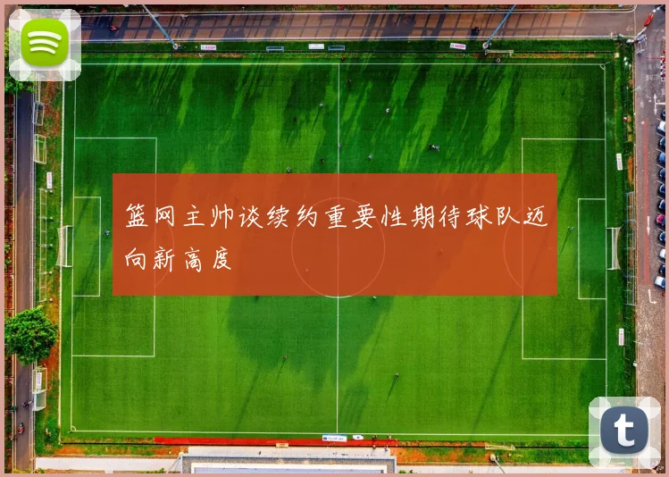 篮网主帅谈续约重要性期待球队迈向新高度