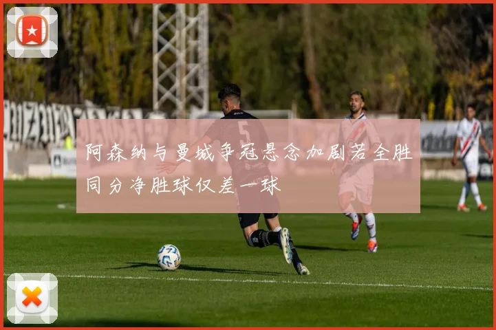阿森纳与曼城争冠悬念加剧若全胜同分净胜球仅差一球