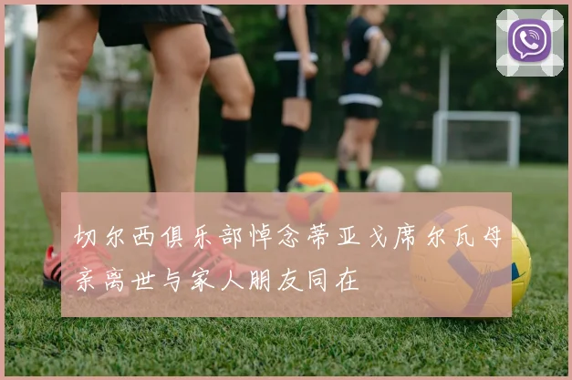 切尔西俱乐部悼念蒂亚戈席尔瓦母亲离世与家人朋友同在