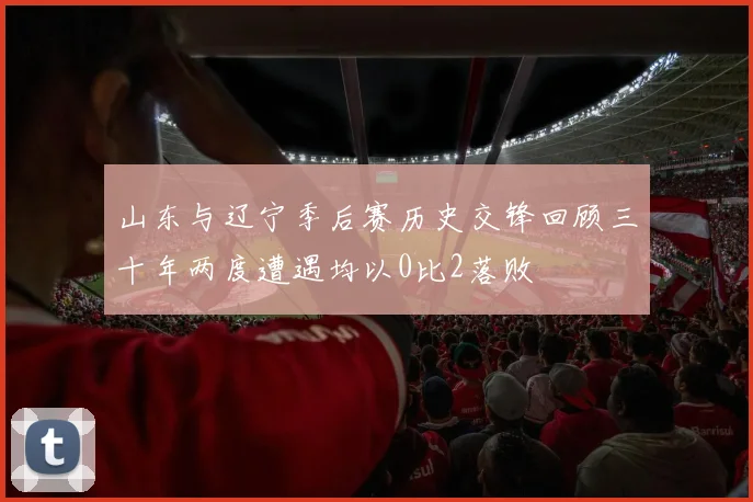 山东与辽宁季后赛历史交锋回顾三十年两度遭遇均以0比2落败