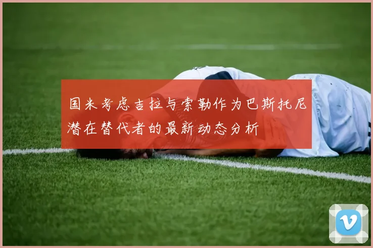 国米考虑吉拉与索勒作为巴斯托尼潜在替代者的最新动态分析