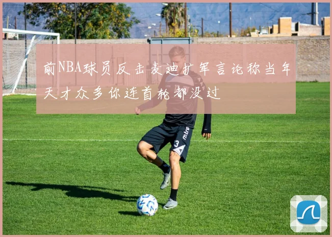 前NBA球员反击麦迪扩军言论称当年天才众多你连首轮都没过
