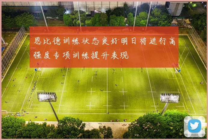 恩比德训练状态良好明日将进行高强度专项训练提升表现