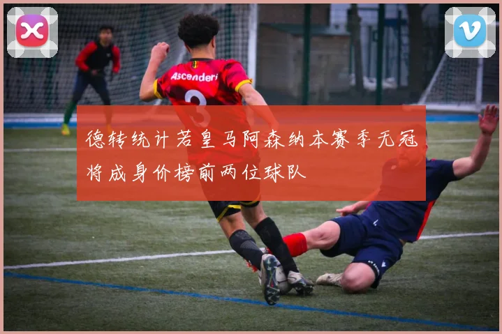 德转统计若皇马阿森纳本赛季无冠将成身价榜前两位球队