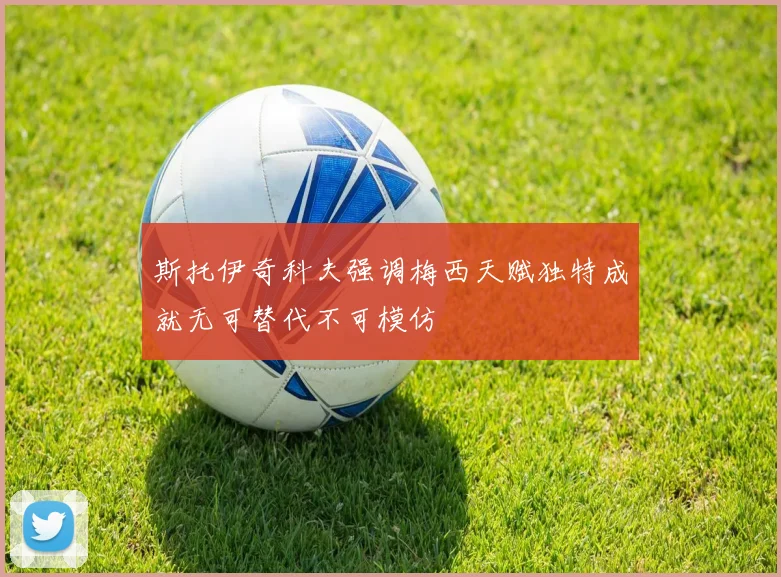 斯托伊奇科夫强调梅西天赋独特成就无可替代不可模仿