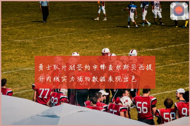 勇士队计划签约中锋查尔斯贝西提升内线实力场均数据表现出色