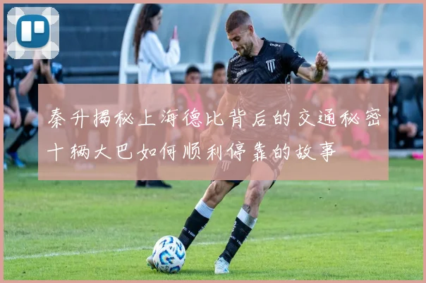 秦升揭秘上海德比背后的交通秘密十辆大巴如何顺利停靠的故事