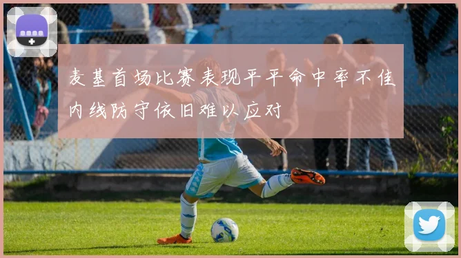 麦基首场比赛表现平平命中率不佳内线防守依旧难以应对