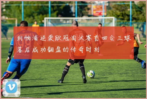 利物浦逆袭欧冠淘汰赛首回合三球落后成功翻盘的传奇时刻