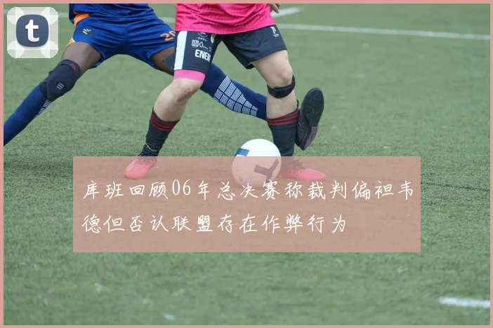 库班回顾06年总决赛称裁判偏袒韦德但否认联盟存在作弊行为