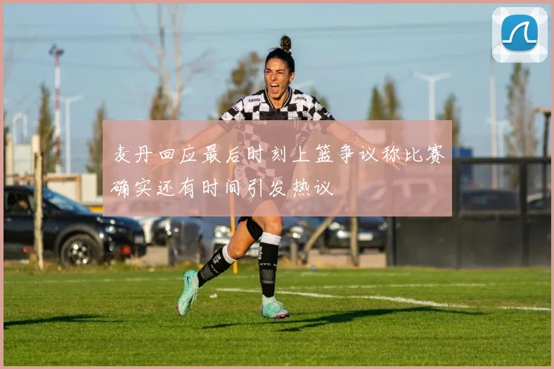 麦丹回应最后时刻上篮争议称比赛确实还有时间引发热议