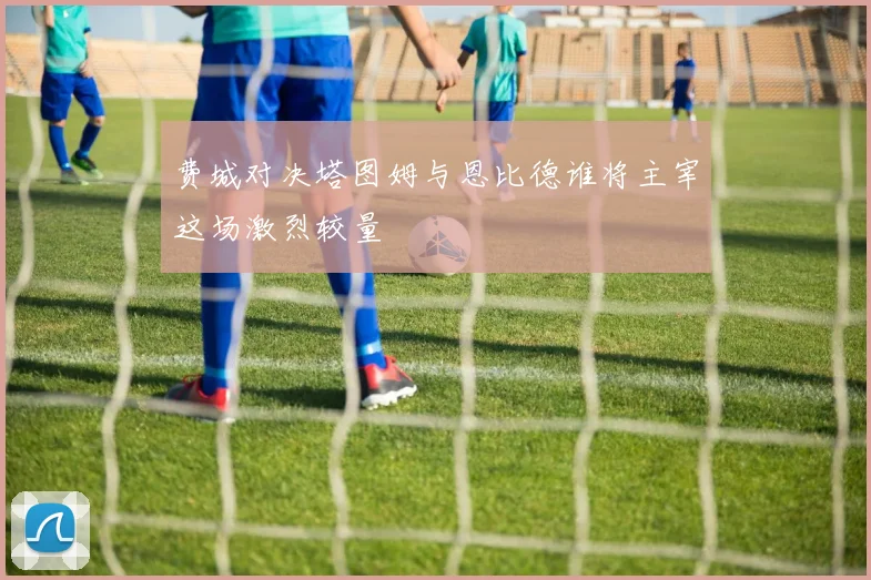 费城对决塔图姆与恩比德谁将主宰这场激烈较量