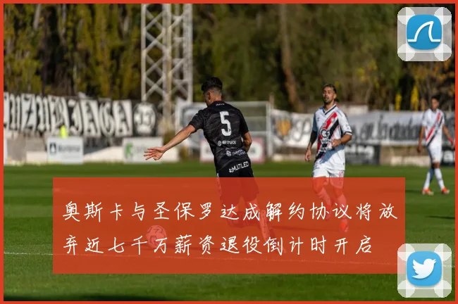 奥斯卡与圣保罗达成解约协议将放弃近七千万薪资退役倒计时开启
