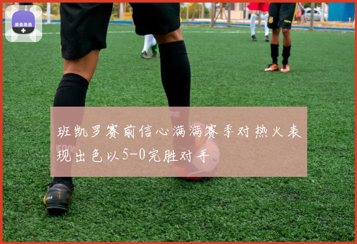 班凯罗赛前信心满满赛季对热火表现出色以5-0完胜对手