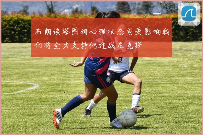 布朗谈塔图姆心理状态或受影响我们将全力支持他迎战尼克斯