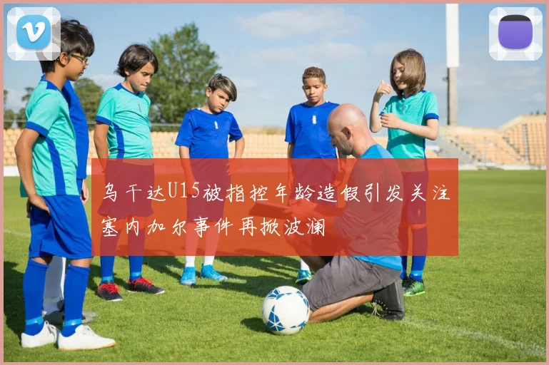 乌干达U15被指控年龄造假引发关注塞内加尔事件再掀波澜