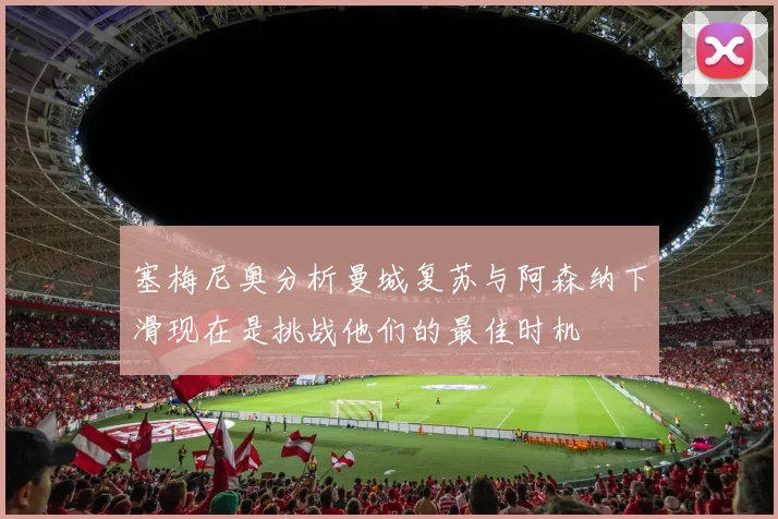 塞梅尼奥分析曼城复苏与阿森纳下滑现在是挑战他们的最佳时机