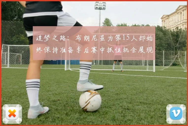 追梦之路：布朗尼虽为第15人却始终保持准备季后赛中抓住机会展现自我