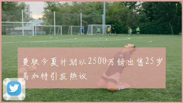 曼联今夏计划以2500万镑出售25岁乌加特引发热议