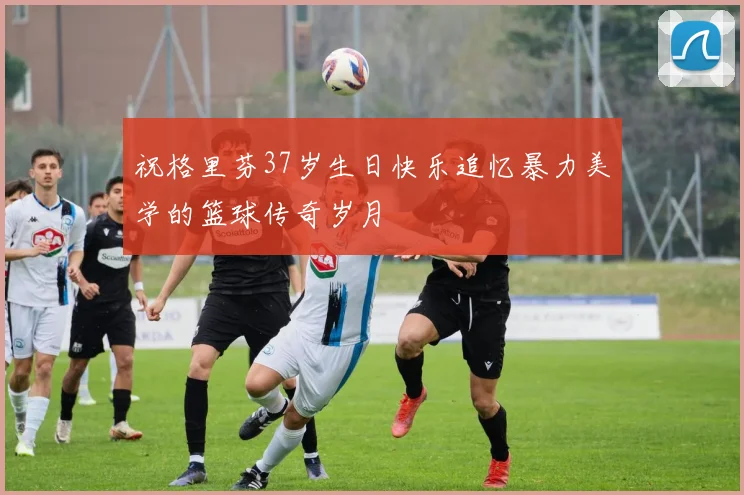 祝格里芬37岁生日快乐追忆暴力美学的篮球传奇岁月