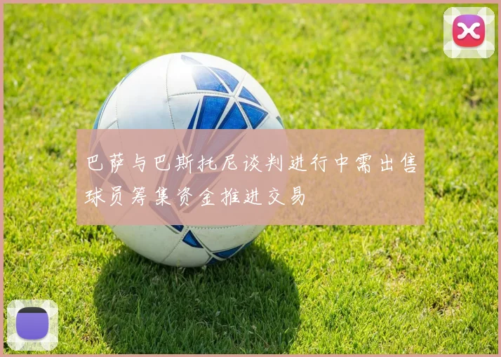 巴萨与巴斯托尼谈判进行中需出售球员筹集资金推进交易