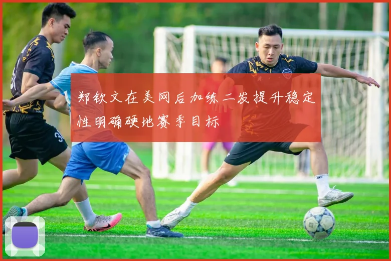 郑钦文在美网后加练二发提升稳定性明确硬地赛季目标