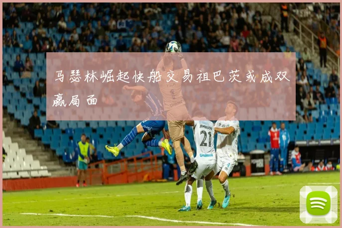 马瑟林崛起快船交易祖巴茨或成双赢局面